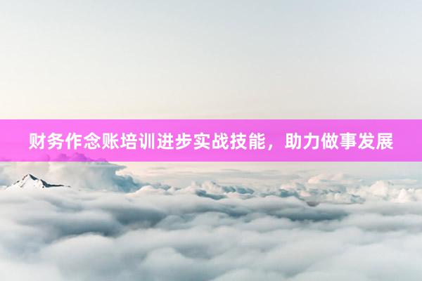 财务作念账培训进步实战技能，助力做事发展