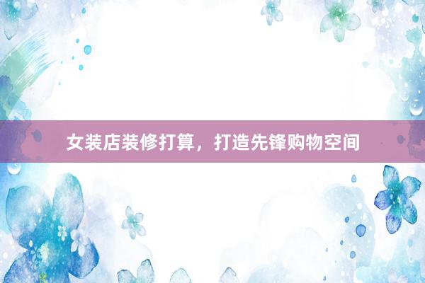女装店装修打算，打造先锋购物空间